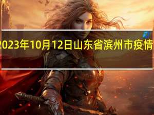 2023年10月12日山东省滨州市疫情大数据-今日/今天疫情全网搜索最新实时消息动态情况通知播报