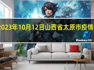 2023年10月12日山西省太原市疫情大数据-今日/今天疫情全网搜索最新实时消息动态情况通知播报
