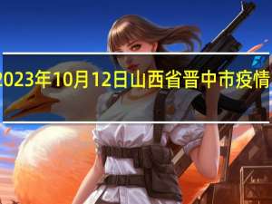 2023年10月12日山西省晋中市疫情大数据-今日/今天疫情全网搜索最新实时消息动态情况通知播报