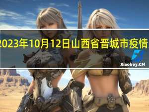 2023年10月12日山西省晋城市疫情大数据-今日/今天疫情全网搜索最新实时消息动态情况通知播报