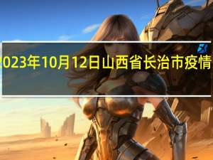 2023年10月12日山西省长治市疫情大数据-今日/今天疫情全网搜索最新实时消息动态情况通知播报
