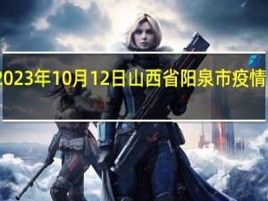 2023年10月12日山西省阳泉市疫情大数据-今日/今天疫情全网搜索最新实时消息动态情况通知播报