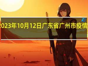 2023年10月12日广东省广州市疫情大数据-今日/今天疫情全网搜索最新实时消息动态情况通知播报