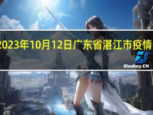 2023年10月12日广东省湛江市疫情大数据-今日/今天疫情全网搜索最新实时消息动态情况通知播报