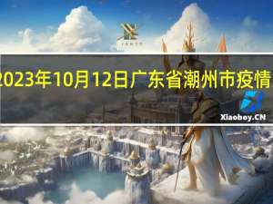 2023年10月12日广东省潮州市疫情大数据-今日/今天疫情全网搜索最新实时消息动态情况通知播报