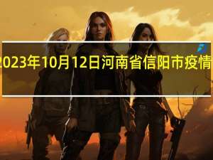 2023年10月12日河南省信阳市疫情大数据-今日/今天疫情全网搜索最新实时消息动态情况通知播报