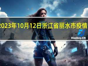2023年10月12日浙江省丽水市疫情大数据-今日/今天疫情全网搜索最新实时消息动态情况通知播报