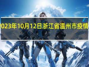 2023年10月12日浙江省温州市疫情大数据-今日/今天疫情全网搜索最新实时消息动态情况通知播报