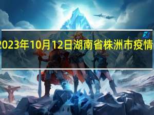2023年10月12日湖南省株洲市疫情大数据-今日/今天疫情全网搜索最新实时消息动态情况通知播报