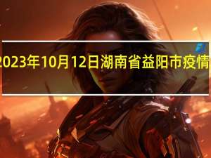 2023年10月12日湖南省益阳市疫情大数据-今日/今天疫情全网搜索最新实时消息动态情况通知播报