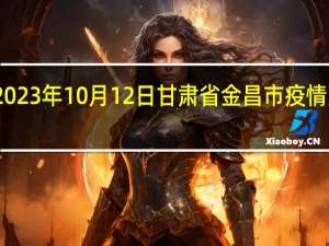 2023年10月12日甘肃省金昌市疫情大数据-今日/今天疫情全网搜索最新实时消息动态情况通知播报