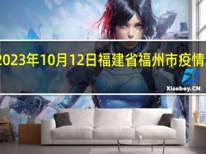 2023年10月12日福建省福州市疫情大数据-今日/今天疫情全网搜索最新实时消息动态情况通知播报