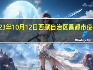 2023年10月12日西藏自治区昌都市疫情大数据-今日/今天疫情全网搜索最新实时消息动态情况通知播报