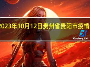 2023年10月12日贵州省贵阳市疫情大数据-今日/今天疫情全网搜索最新实时消息动态情况通知播报