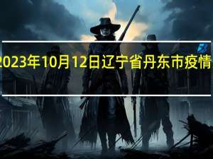 2023年10月12日辽宁省丹东市疫情大数据-今日/今天疫情全网搜索最新实时消息动态情况通知播报