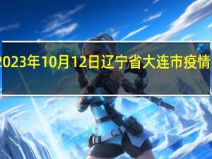 2023年10月12日辽宁省大连市疫情大数据-今日/今天疫情全网搜索最新实时消息动态情况通知播报