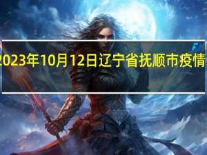 2023年10月12日辽宁省抚顺市疫情大数据-今日/今天疫情全网搜索最新实时消息动态情况通知播报