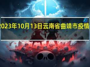 2023年10月13日云南省曲靖市疫情大数据-今日/今天疫情全网搜索最新实时消息动态情况通知播报