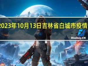 2023年10月13日吉林省白城市疫情大数据-今日/今天疫情全网搜索最新实时消息动态情况通知播报