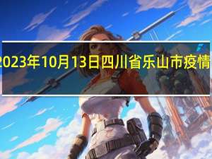 2023年10月13日四川省乐山市疫情大数据-今日/今天疫情全网搜索最新实时消息动态情况通知播报