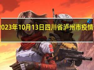 2023年10月13日四川省泸州市疫情大数据-今日/今天疫情全网搜索最新实时消息动态情况通知播报