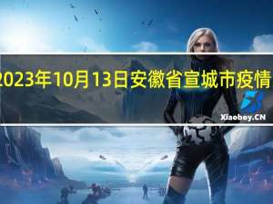 2023年10月13日安徽省宣城市疫情大数据-今日/今天疫情全网搜索最新实时消息动态情况通知播报