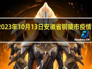 2023年10月13日安徽省铜陵市疫情大数据-今日/今天疫情全网搜索最新实时消息动态情况通知播报