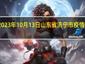 2023年10月13日山东省济宁市疫情大数据-今日/今天疫情全网搜索最新实时消息动态情况通知播报