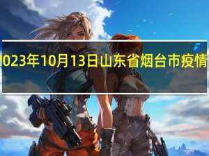 2023年10月13日山东省烟台市疫情大数据-今日/今天疫情全网搜索最新实时消息动态情况通知播报