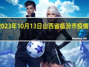 2023年10月13日山西省临汾市疫情大数据-今日/今天疫情全网搜索最新实时消息动态情况通知播报