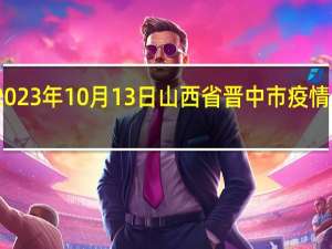 2023年10月13日山西省晋中市疫情大数据-今日/今天疫情全网搜索最新实时消息动态情况通知播报