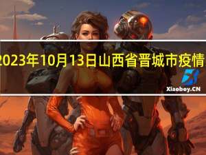 2023年10月13日山西省晋城市疫情大数据-今日/今天疫情全网搜索最新实时消息动态情况通知播报