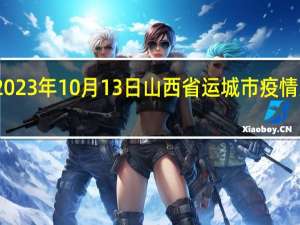 2023年10月13日山西省运城市疫情大数据-今日/今天疫情全网搜索最新实时消息动态情况通知播报