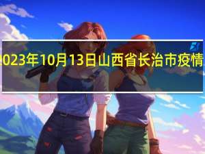 2023年10月13日山西省长治市疫情大数据-今日/今天疫情全网搜索最新实时消息动态情况通知播报