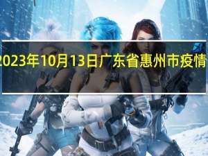 2023年10月13日广东省惠州市疫情大数据-今日/今天疫情全网搜索最新实时消息动态情况通知播报