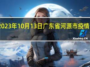2023年10月13日广东省河源市疫情大数据-今日/今天疫情全网搜索最新实时消息动态情况通知播报