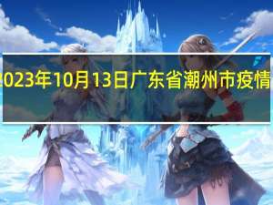 2023年10月13日广东省潮州市疫情大数据-今日/今天疫情全网搜索最新实时消息动态情况通知播报
