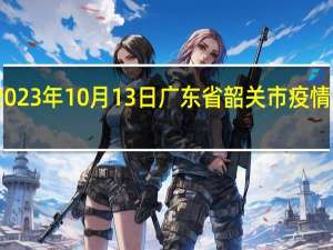 2023年10月13日广东省韶关市疫情大数据-今日/今天疫情全网搜索最新实时消息动态情况通知播报