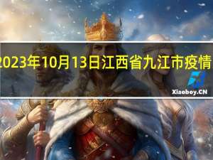 2023年10月13日江西省九江市疫情大数据-今日/今天疫情全网搜索最新实时消息动态情况通知播报