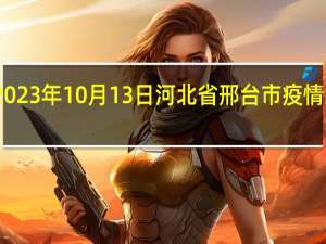 2023年10月13日河北省邢台市疫情大数据-今日/今天疫情全网搜索最新实时消息动态情况通知播报