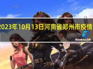 2023年10月13日河南省郑州市疫情大数据-今日/今天疫情全网搜索最新实时消息动态情况通知播报