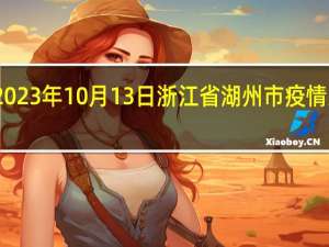 2023年10月13日浙江省湖州市疫情大数据-今日/今天疫情全网搜索最新实时消息动态情况通知播报