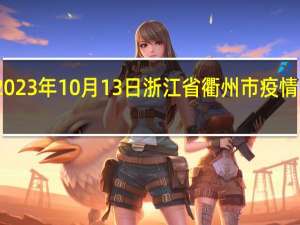 2023年10月13日浙江省衢州市疫情大数据-今日/今天疫情全网搜索最新实时消息动态情况通知播报