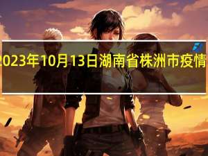 2023年10月13日湖南省株洲市疫情大数据-今日/今天疫情全网搜索最新实时消息动态情况通知播报
