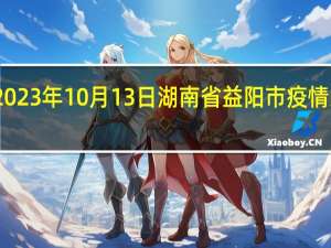 2023年10月13日湖南省益阳市疫情大数据-今日/今天疫情全网搜索最新实时消息动态情况通知播报