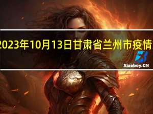 2023年10月13日甘肃省兰州市疫情大数据-今日/今天疫情全网搜索最新实时消息动态情况通知播报