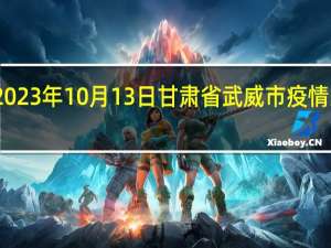 2023年10月13日甘肃省武威市疫情大数据-今日/今天疫情全网搜索最新实时消息动态情况通知播报
