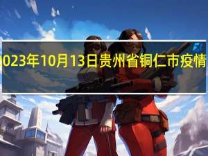 2023年10月13日贵州省铜仁市疫情大数据-今日/今天疫情全网搜索最新实时消息动态情况通知播报