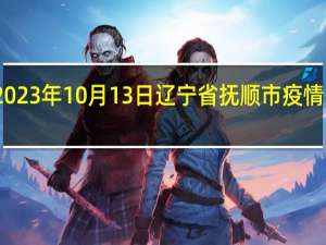 2023年10月13日辽宁省抚顺市疫情大数据-今日/今天疫情全网搜索最新实时消息动态情况通知播报