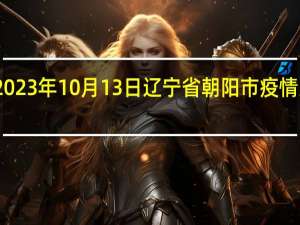 2023年10月13日辽宁省朝阳市疫情大数据-今日/今天疫情全网搜索最新实时消息动态情况通知播报